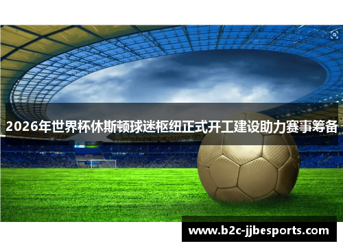 2026年世界杯休斯顿球迷枢纽正式开工建设助力赛事筹备