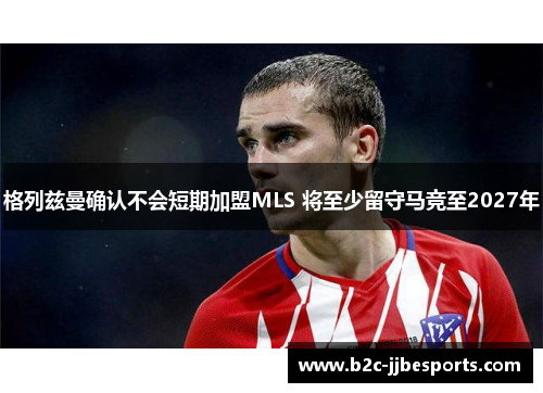 格列兹曼确认不会短期加盟MLS 将至少留守马竞至2027年