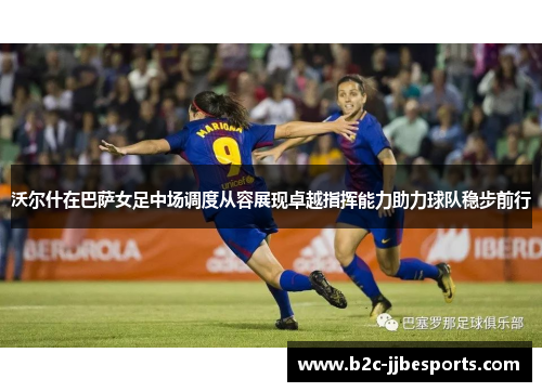 沃尔什在巴萨女足中场调度从容展现卓越指挥能力助力球队稳步前行