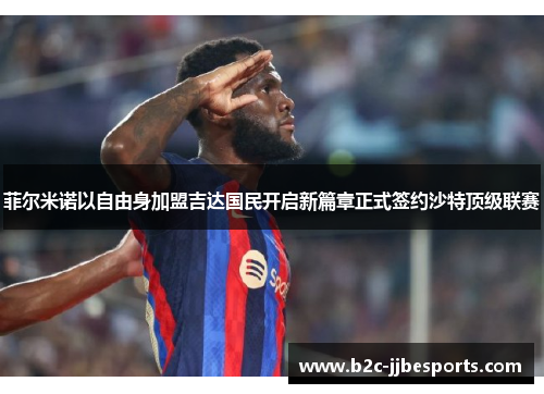 菲尔米诺以自由身加盟吉达国民开启新篇章正式签约沙特顶级联赛